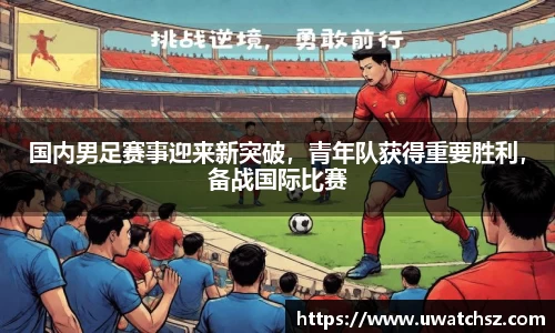 国内男足赛事迎来新突破，青年队获得重要胜利，备战国际比赛