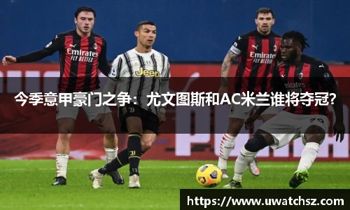 今季意甲豪门之争：尤文图斯和AC米兰谁将夺冠？