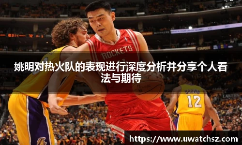 姚明对热火队的表现进行深度分析并分享个人看法与期待
