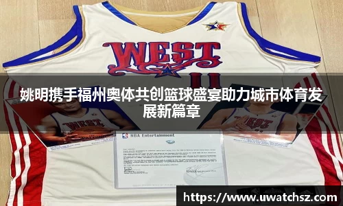 姚明携手福州奥体共创篮球盛宴助力城市体育发展新篇章