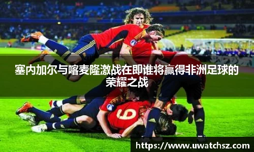 塞内加尔与喀麦隆激战在即谁将赢得非洲足球的荣耀之战