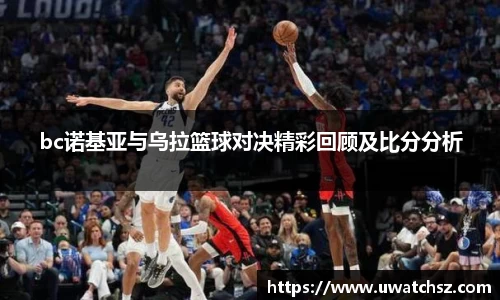 bc诺基亚与乌拉篮球对决精彩回顾及比分分析