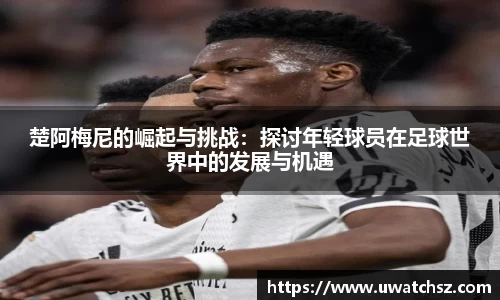楚阿梅尼的崛起与挑战：探讨年轻球员在足球世界中的发展与机遇