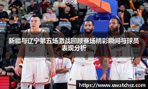新疆与辽宁第五场激战回顾赛场精彩瞬间与球员表现分析