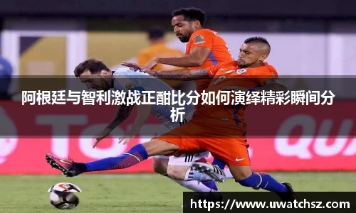 阿根廷与智利激战正酣比分如何演绎精彩瞬间分析